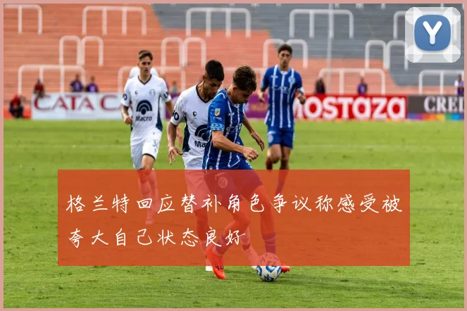 格兰特回应替补角色争议称感受被夸大自己状态良好