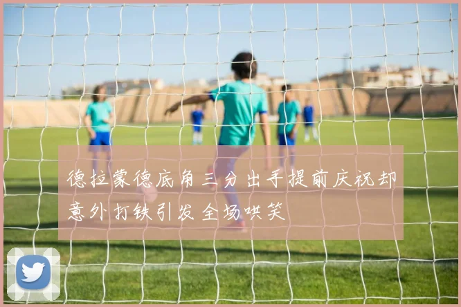 德拉蒙德底角三分出手提前庆祝却意外打铁引发全场哄笑
