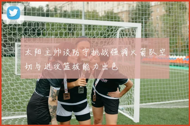 太阳主帅谈防守挑战强调火箭队空切与进攻篮板能力出色