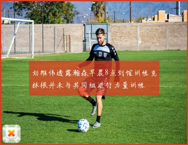 刘维伟透露瀚森早晨8点到馆训练克林根并未与其同组进行力量训练