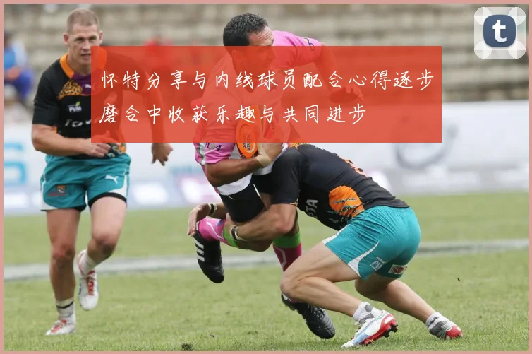怀特分享与内线球员配合心得逐步磨合中收获乐趣与共同进步