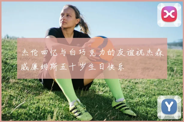 杰伦回忆与白巧克力的友谊祝杰森威廉姆斯五十岁生日快乐