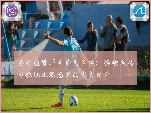 芬奇盛赞17号秀贝兰热：强硬风格与敏锐比赛感觉的完美结合