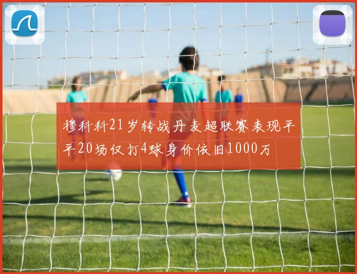 穆科科21岁转战丹麦超联赛表现平平20场仅打4球身价依旧1000万