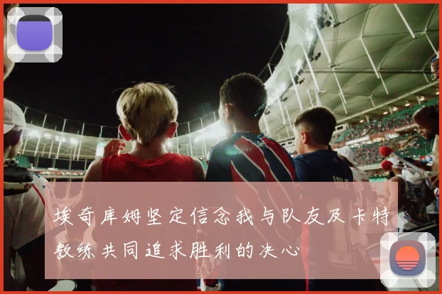 埃奇库姆坚定信念我与队友及卡特教练共同追求胜利的决心