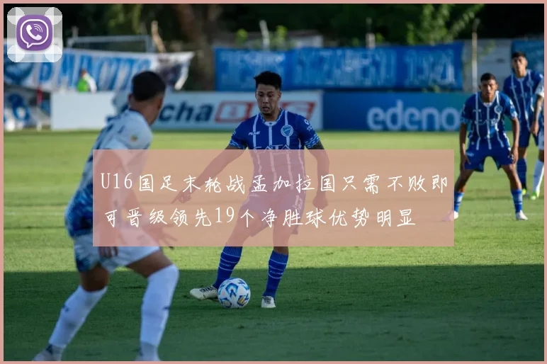 U16国足末轮战孟加拉国只需不败即可晋级领先19个净胜球优势明显