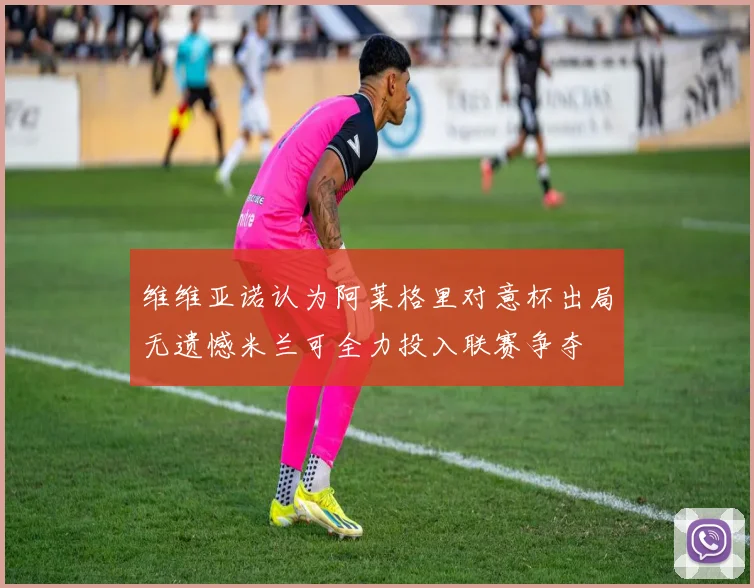 维维亚诺认为阿莱格里对意杯出局无遗憾米兰可全力投入联赛争夺