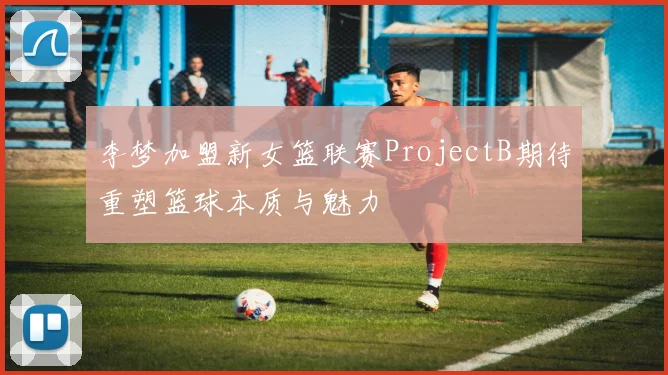 李梦加盟新女篮联赛ProjectB期待重塑篮球本质与魅力