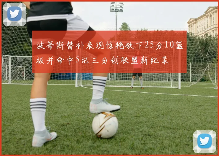 波蒂斯替补表现惊艳砍下25分10篮板并命中5记三分创联盟新纪录