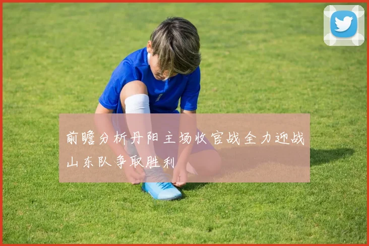 前瞻分析丹阳主场收官战全力迎战山东队争取胜利