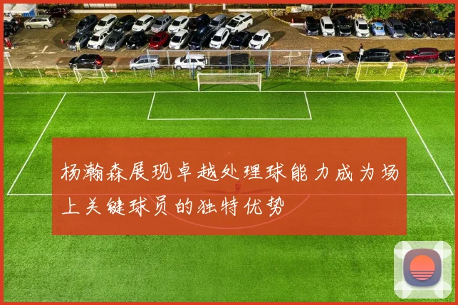 杨瀚森展现卓越处理球能力成为场上关键球员的独特优势