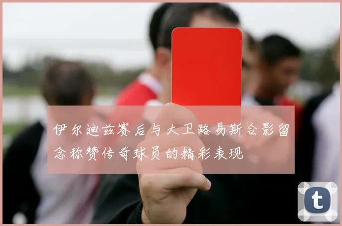 伊尔迪兹赛后与大卫路易斯合影留念称赞传奇球员的精彩表现