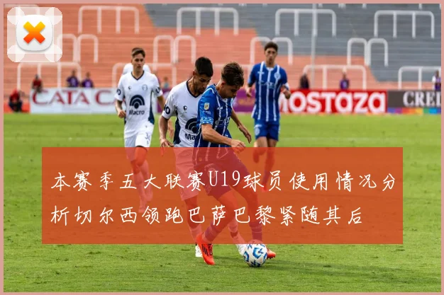 本赛季五大联赛U19球员使用情况分析切尔西领跑巴萨巴黎紧随其后