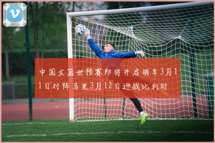 中国女篮世预赛即将开启明年3月11日对阵马里3月12日迎战比利时