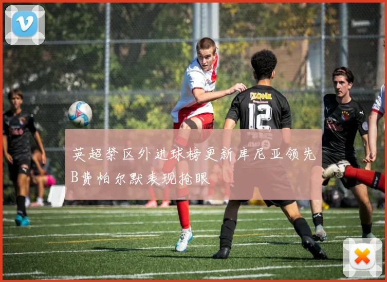 英超禁区外进球榜更新库尼亚领先B费帕尔默表现抢眼