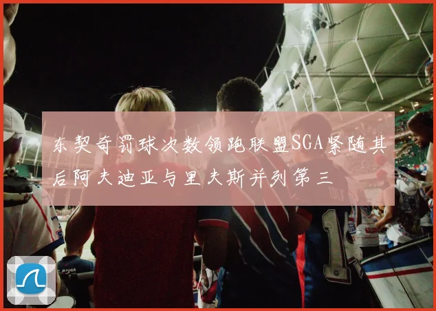 东契奇罚球次数领跑联盟SGA紧随其后阿夫迪亚与里夫斯并列第三