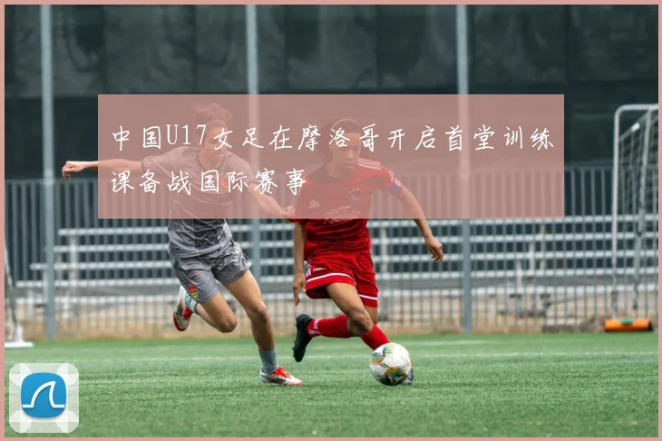 中国U17女足在摩洛哥开启首堂训练课备战国际赛事