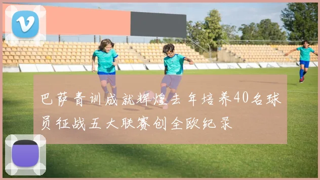 巴萨青训成就辉煌去年培养40名球员征战五大联赛创全欧纪录