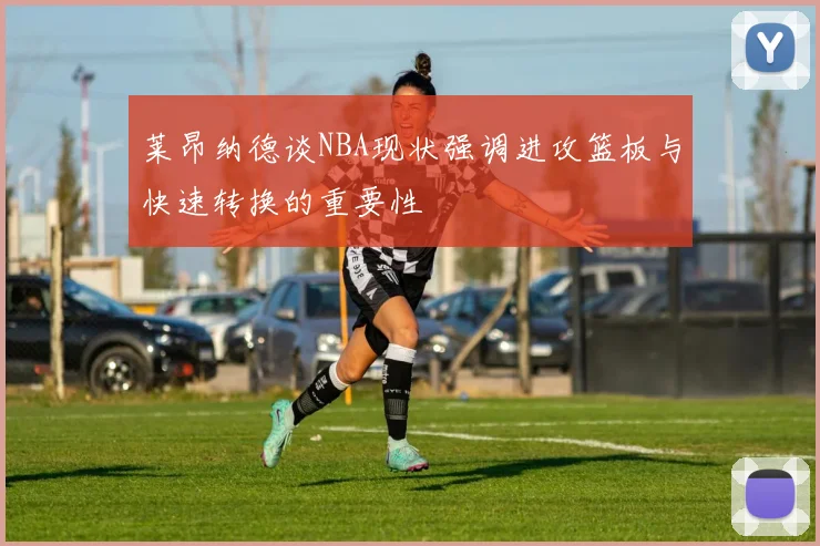 莱昂纳德谈NBA现状强调进攻篮板与快速转换的重要性