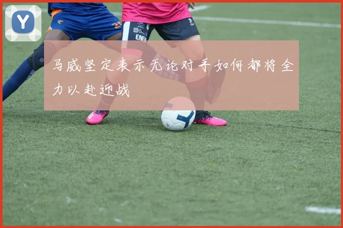 马威坚定表示无论对手如何都将全力以赴迎战