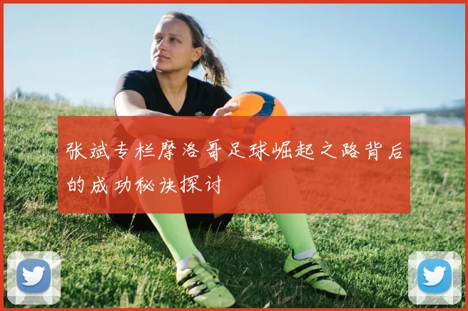 张斌专栏摩洛哥足球崛起之路背后的成功秘诀探讨