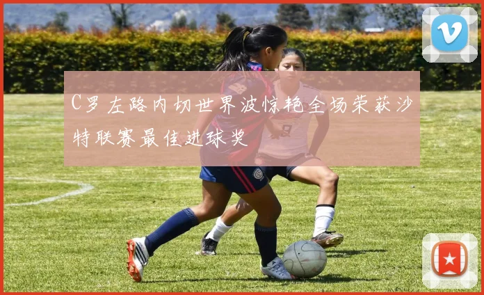 C罗左路内切世界波惊艳全场荣获沙特联赛最佳进球奖