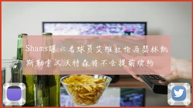 Shams曝六名球员艾维杜伦马瑟林凯斯勒索汉沃特森将不会提前续约