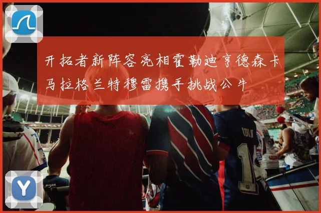 开拓者新阵容亮相霍勒迪亨德森卡马拉格兰特穆雷携手挑战公牛